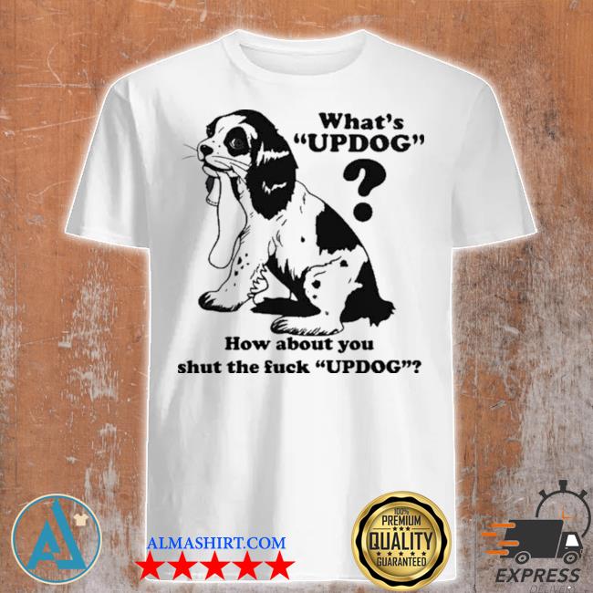 What's updog how about you shut the fck updog shirt