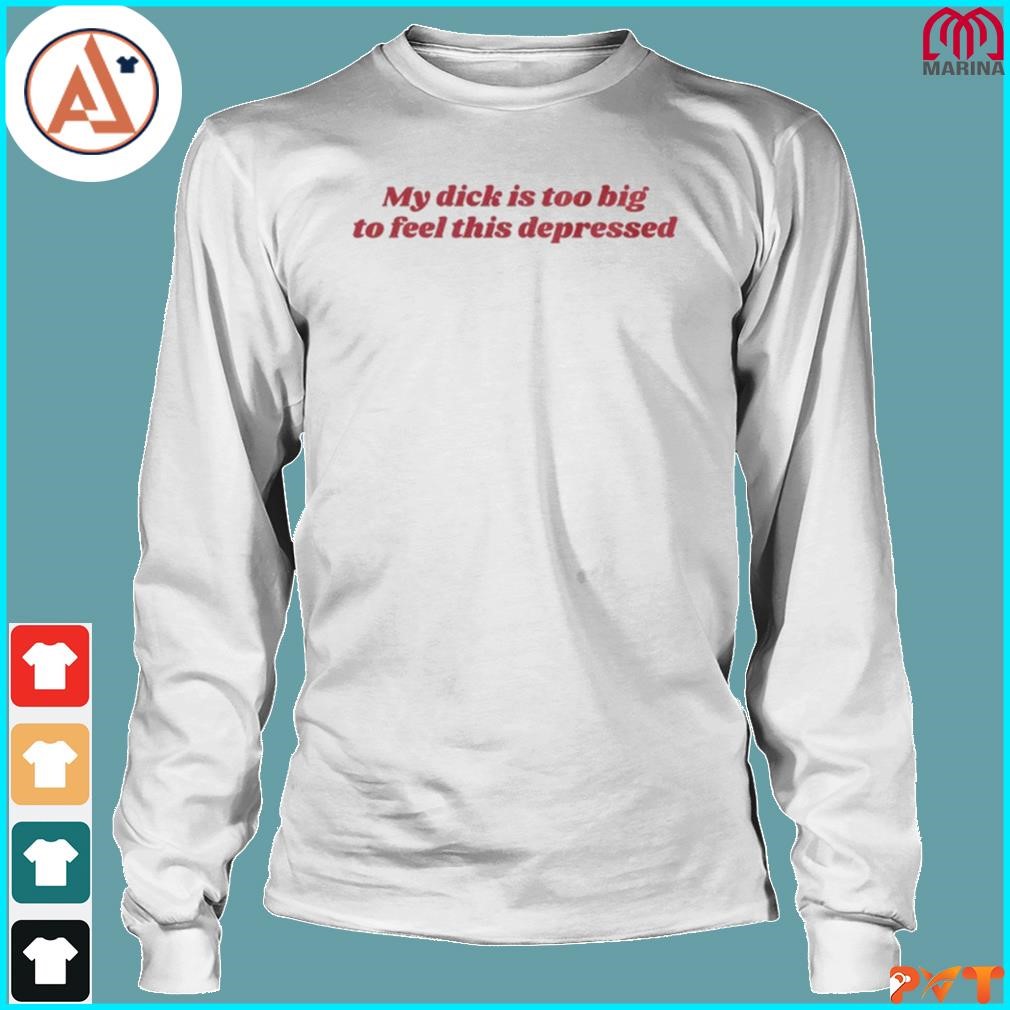 Official my dick is too big to feel this depressed shirt, hoodie, long  sleeve tee