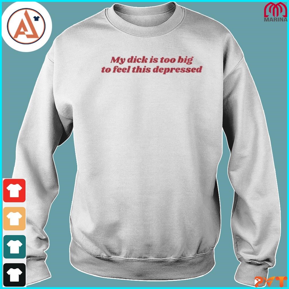 Official my dick is too big to feel this depressed shirt, hoodie, long  sleeve tee