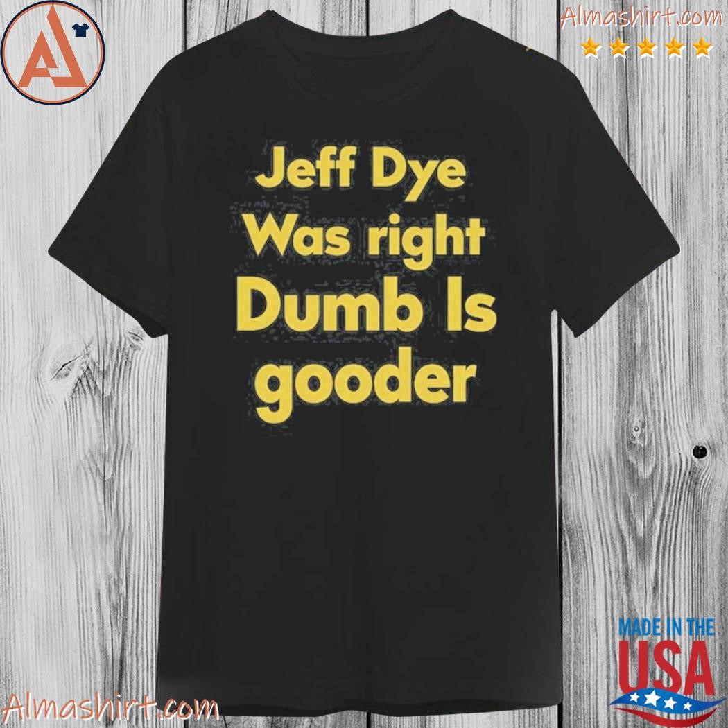 Official jeff dye was right dumb is gooder shirt