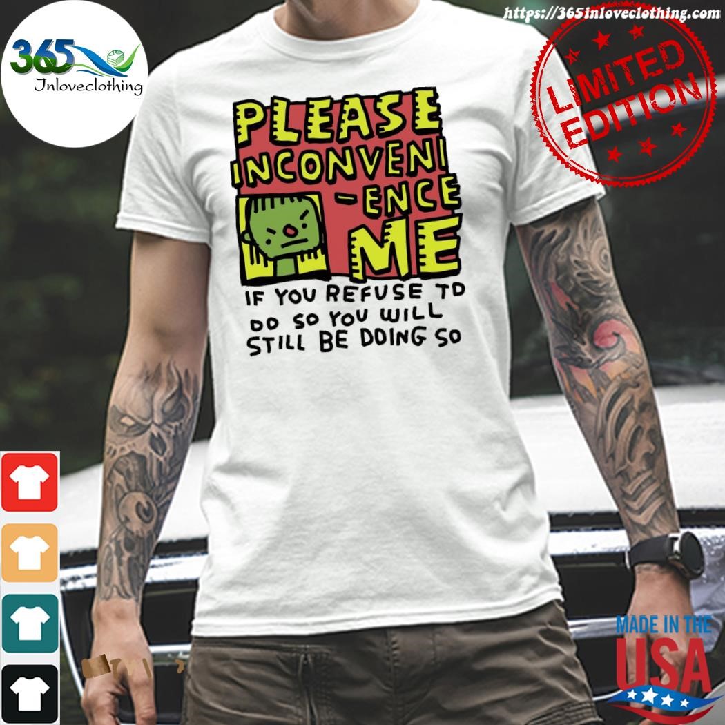 Official please inconvenI ence me if you refuse to oo so you will still be doing so shirt