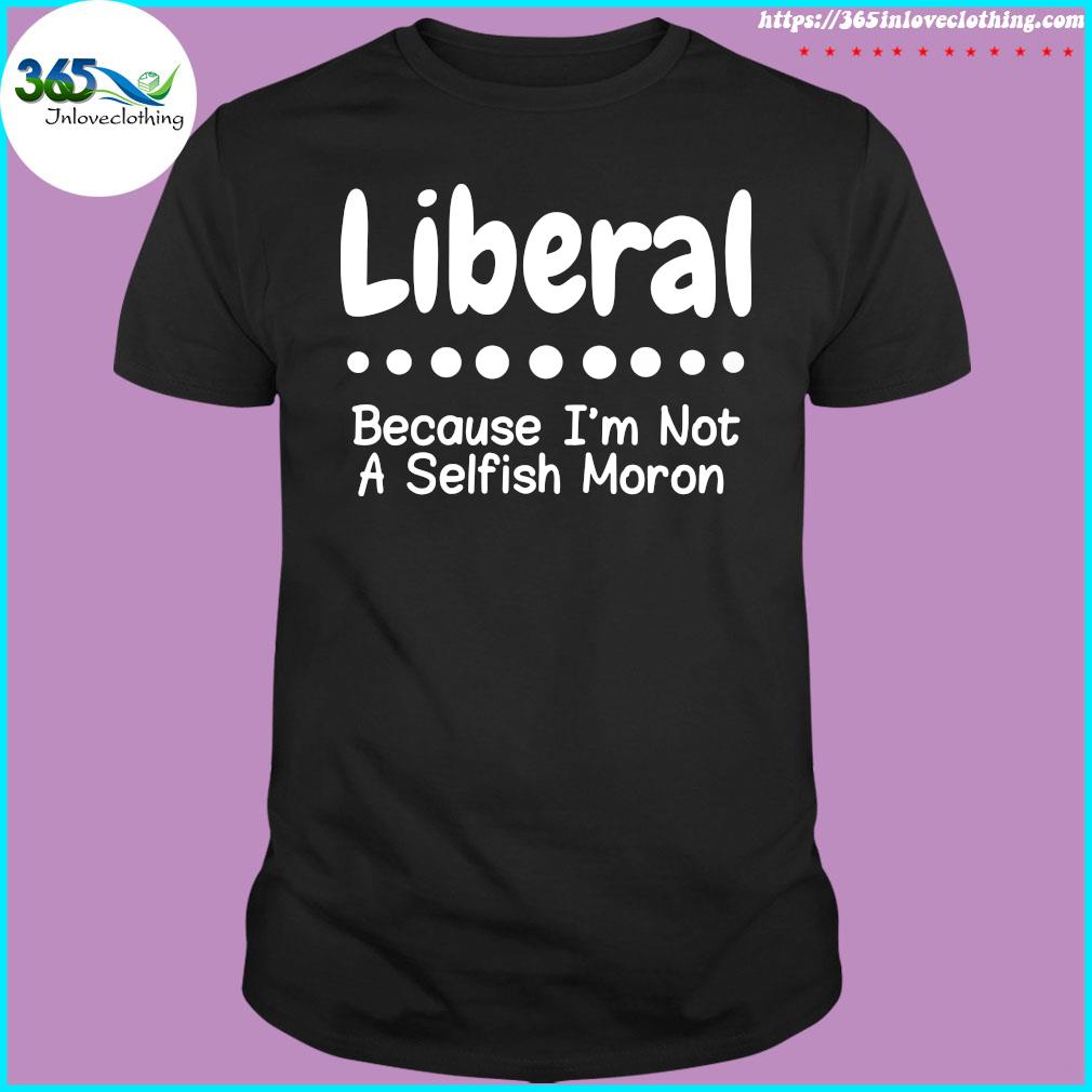 Liberal because I'm not a selfish moron Tee