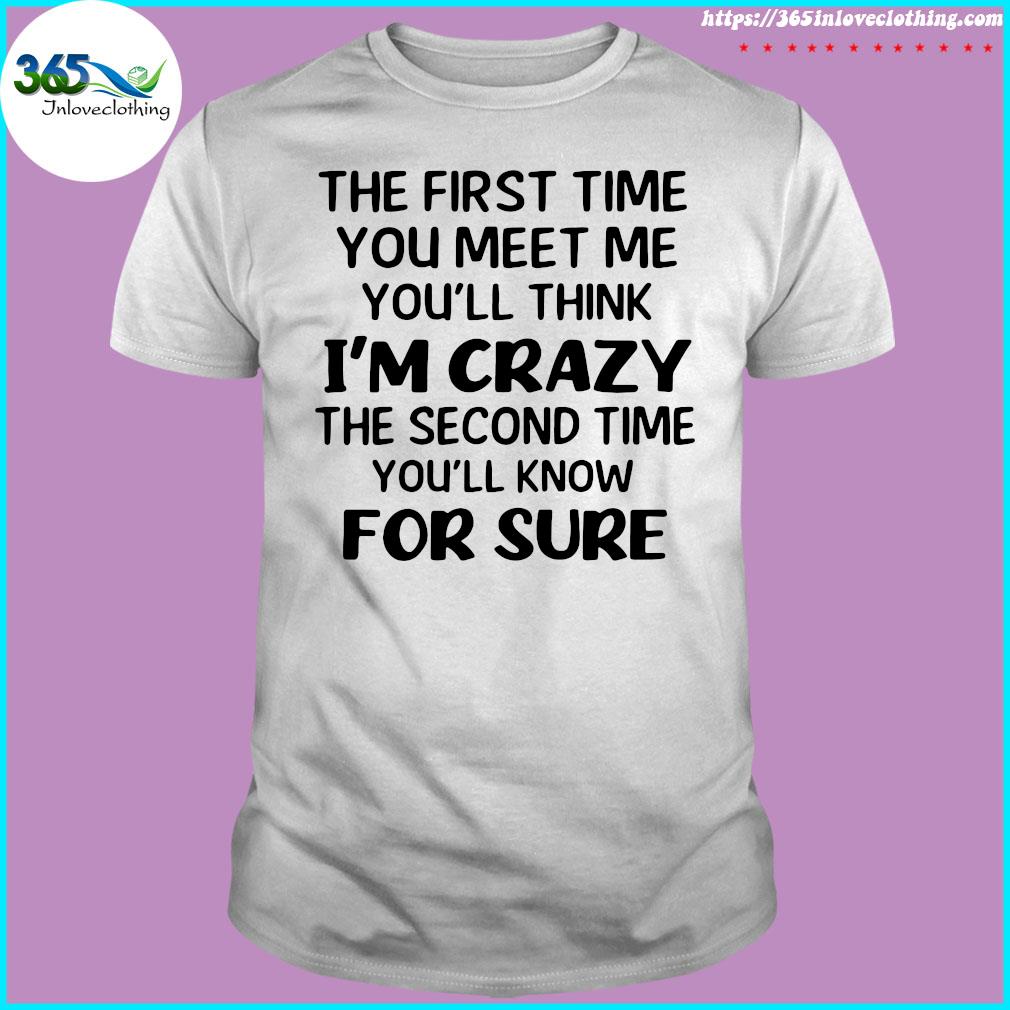 The First Time You Meet Me You'll Think I'm Crazy The Second Time You_ll Know For Sure T-shirt